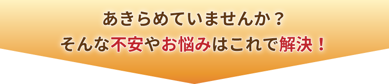 あきらめていませんか？そんな不安やお悩みはこれで解決！