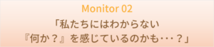 Monitor 02 　「私たちにはわからない『何か？』を感じているのかも･･･？」
