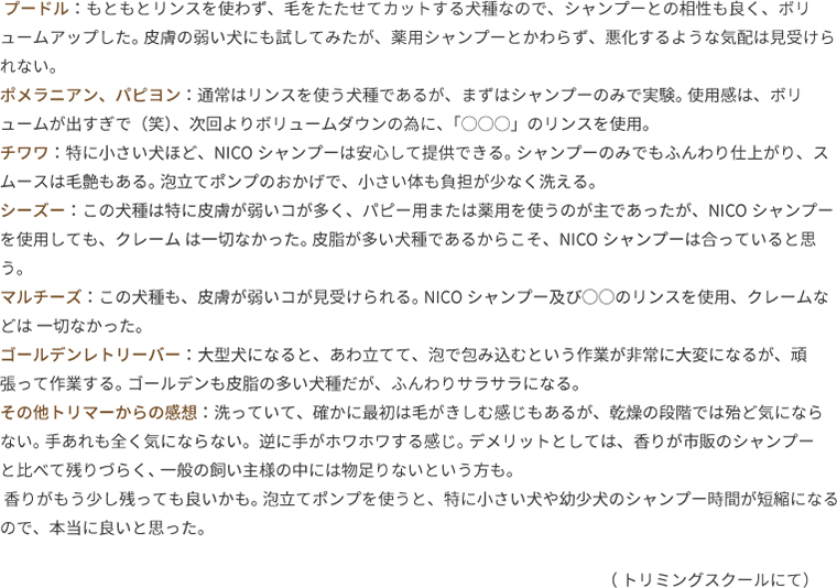 プードル：もともとリンスを使わず、毛をたたせてカットする犬種なので、シャンプーとの相性も良く、ボリュームアップした。 皮膚の弱い犬にも試してみたが、薬用シャンプーとかわらず、悪化するような気配は見受けられない。